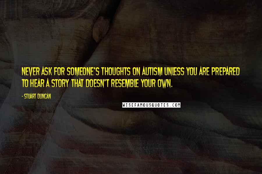 Stuart Duncan Quotes: Never ask for someone's thoughts on autism unless you are prepared to hear a story that doesn't resemble your own.