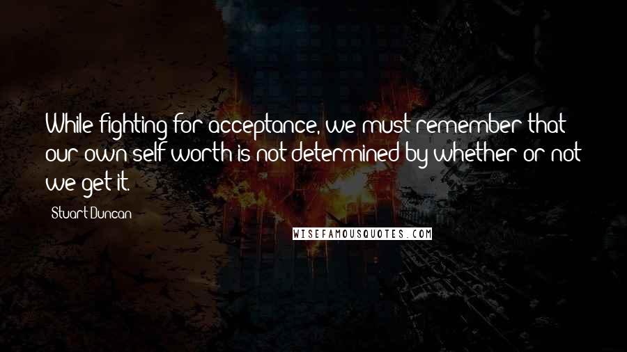 Stuart Duncan Quotes: While fighting for acceptance, we must remember that our own self worth is not determined by whether or not we get it.