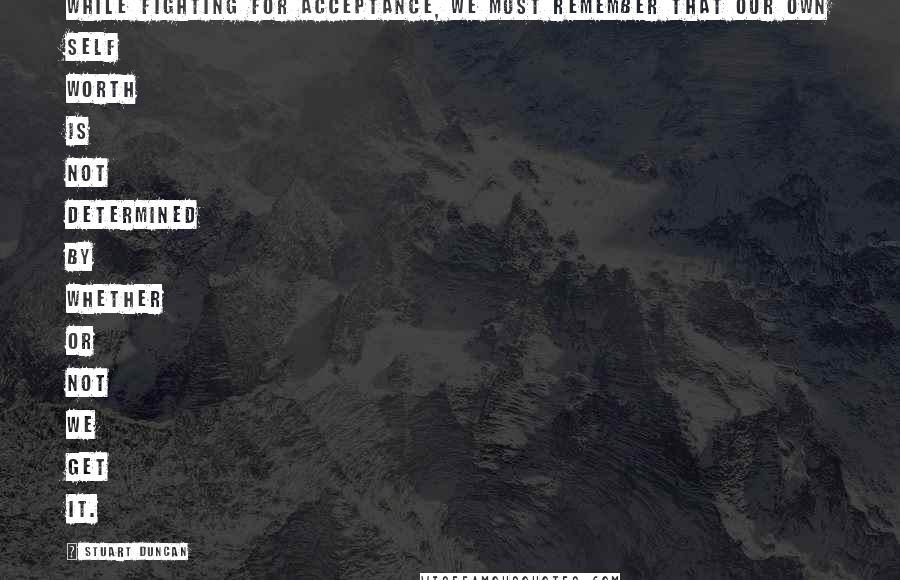Stuart Duncan Quotes: While fighting for acceptance, we must remember that our own self worth is not determined by whether or not we get it.