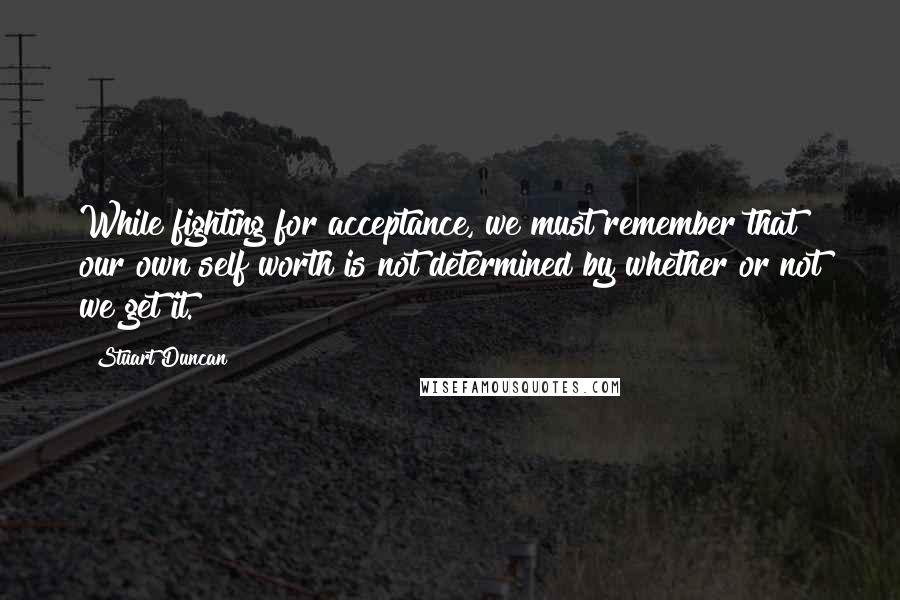 Stuart Duncan Quotes: While fighting for acceptance, we must remember that our own self worth is not determined by whether or not we get it.