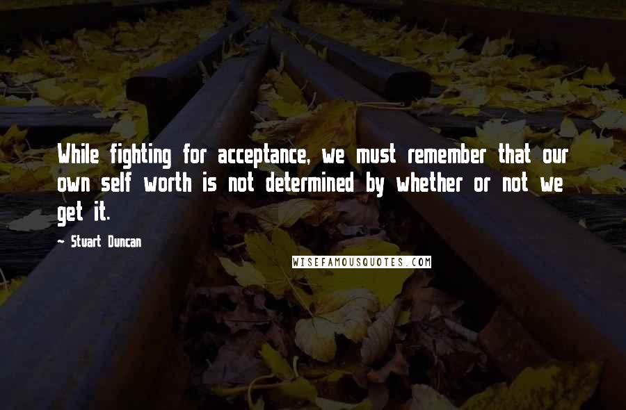 Stuart Duncan Quotes: While fighting for acceptance, we must remember that our own self worth is not determined by whether or not we get it.