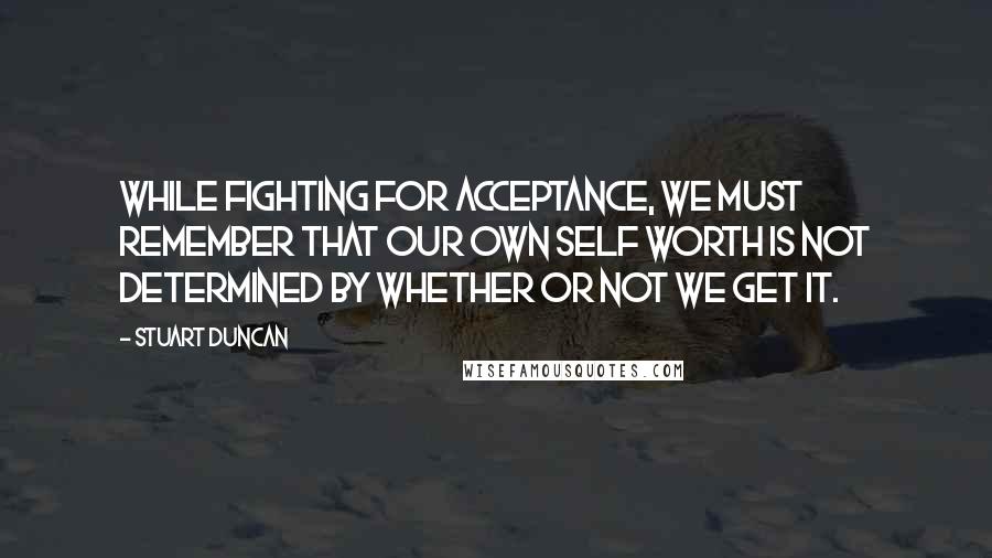 Stuart Duncan Quotes: While fighting for acceptance, we must remember that our own self worth is not determined by whether or not we get it.