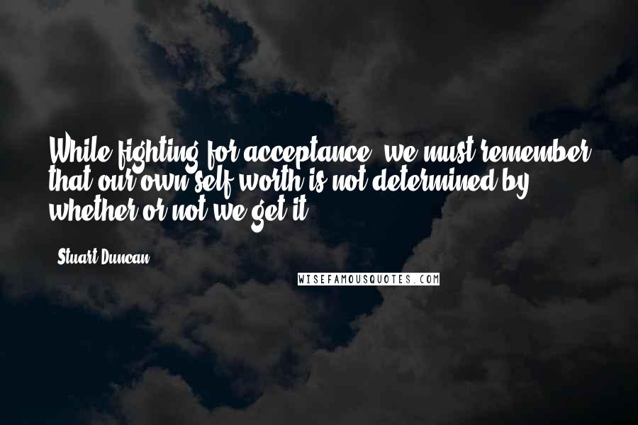 Stuart Duncan Quotes: While fighting for acceptance, we must remember that our own self worth is not determined by whether or not we get it.