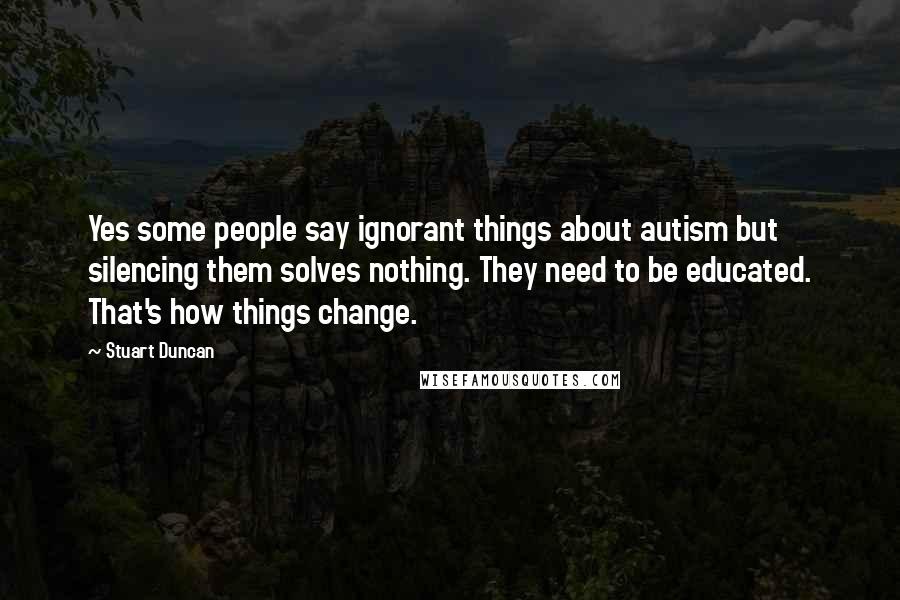Stuart Duncan Quotes: Yes some people say ignorant things about autism but silencing them solves nothing. They need to be educated. That's how things change.