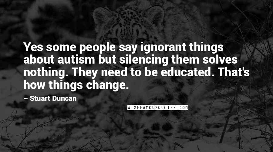 Stuart Duncan Quotes: Yes some people say ignorant things about autism but silencing them solves nothing. They need to be educated. That's how things change.