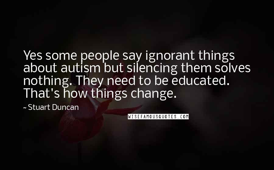 Stuart Duncan Quotes: Yes some people say ignorant things about autism but silencing them solves nothing. They need to be educated. That's how things change.