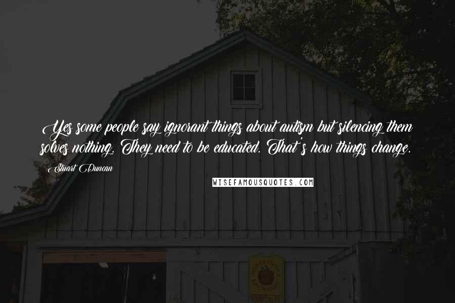 Stuart Duncan Quotes: Yes some people say ignorant things about autism but silencing them solves nothing. They need to be educated. That's how things change.