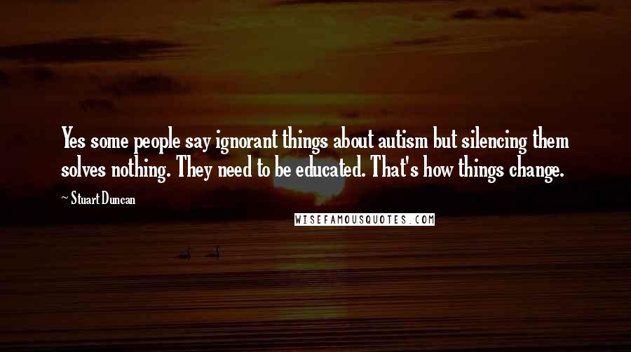 Stuart Duncan Quotes: Yes some people say ignorant things about autism but silencing them solves nothing. They need to be educated. That's how things change.