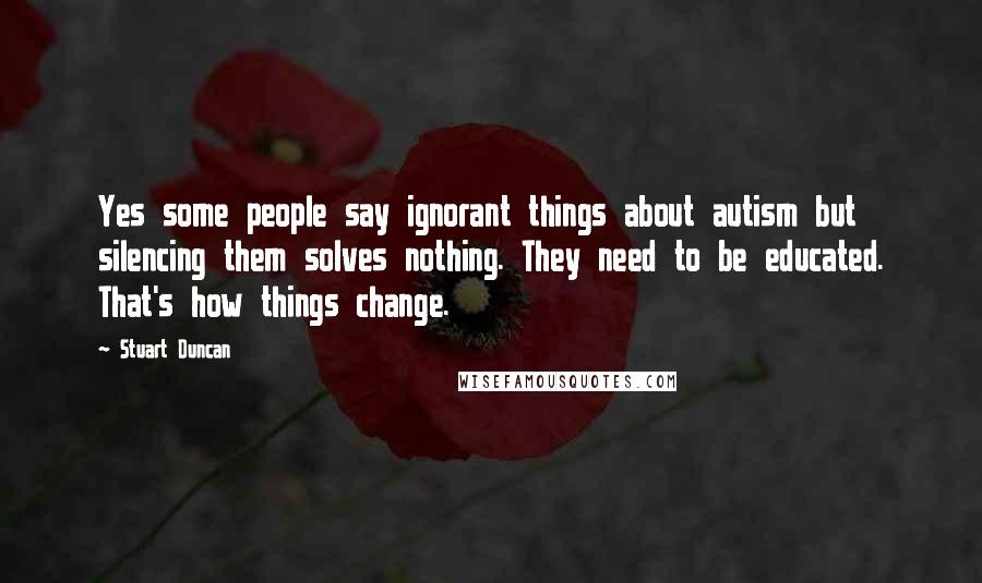 Stuart Duncan Quotes: Yes some people say ignorant things about autism but silencing them solves nothing. They need to be educated. That's how things change.