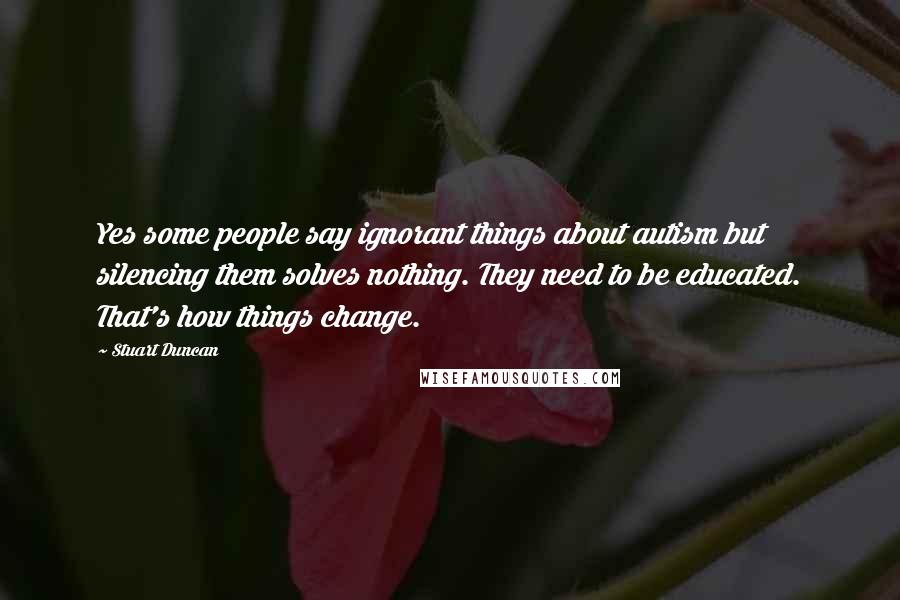 Stuart Duncan Quotes: Yes some people say ignorant things about autism but silencing them solves nothing. They need to be educated. That's how things change.