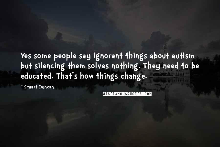 Stuart Duncan Quotes: Yes some people say ignorant things about autism but silencing them solves nothing. They need to be educated. That's how things change.