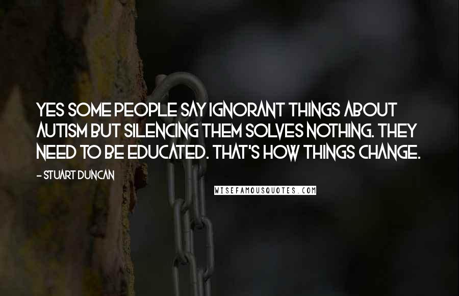 Stuart Duncan Quotes: Yes some people say ignorant things about autism but silencing them solves nothing. They need to be educated. That's how things change.