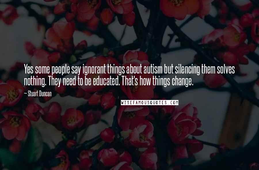 Stuart Duncan Quotes: Yes some people say ignorant things about autism but silencing them solves nothing. They need to be educated. That's how things change.