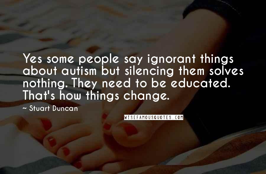 Stuart Duncan Quotes: Yes some people say ignorant things about autism but silencing them solves nothing. They need to be educated. That's how things change.