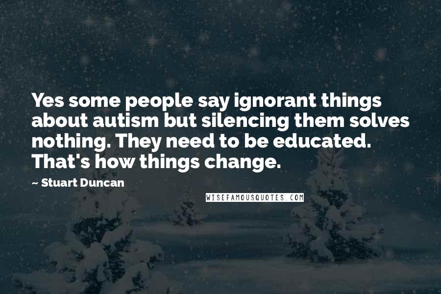 Stuart Duncan Quotes: Yes some people say ignorant things about autism but silencing them solves nothing. They need to be educated. That's how things change.