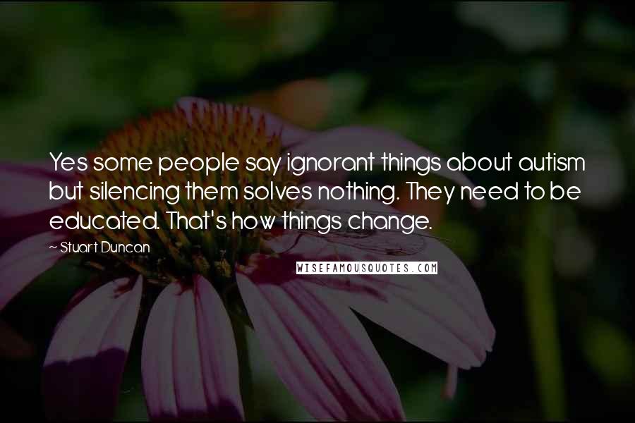 Stuart Duncan Quotes: Yes some people say ignorant things about autism but silencing them solves nothing. They need to be educated. That's how things change.