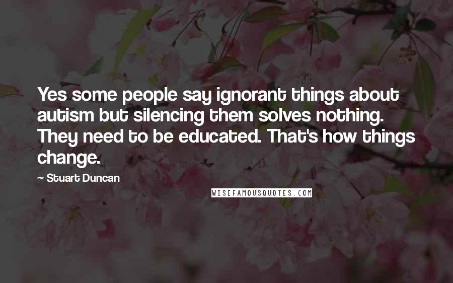 Stuart Duncan Quotes: Yes some people say ignorant things about autism but silencing them solves nothing. They need to be educated. That's how things change.