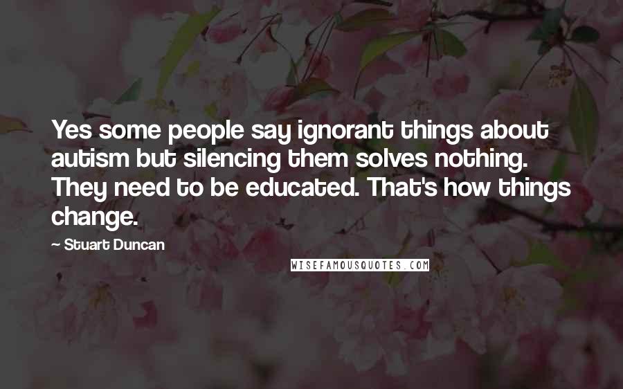 Stuart Duncan Quotes: Yes some people say ignorant things about autism but silencing them solves nothing. They need to be educated. That's how things change.