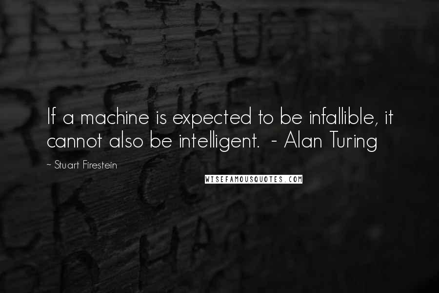 Stuart Firestein Quotes: If a machine is expected to be infallible, it cannot also be intelligent.  - Alan Turing