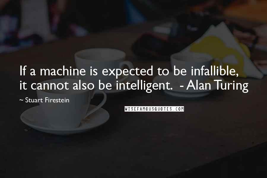 Stuart Firestein Quotes: If a machine is expected to be infallible, it cannot also be intelligent.  - Alan Turing