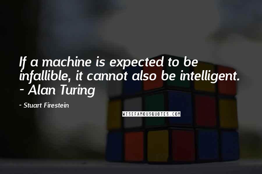 Stuart Firestein Quotes: If a machine is expected to be infallible, it cannot also be intelligent.  - Alan Turing