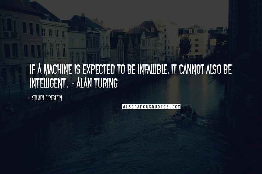 Stuart Firestein Quotes: If a machine is expected to be infallible, it cannot also be intelligent.  - Alan Turing