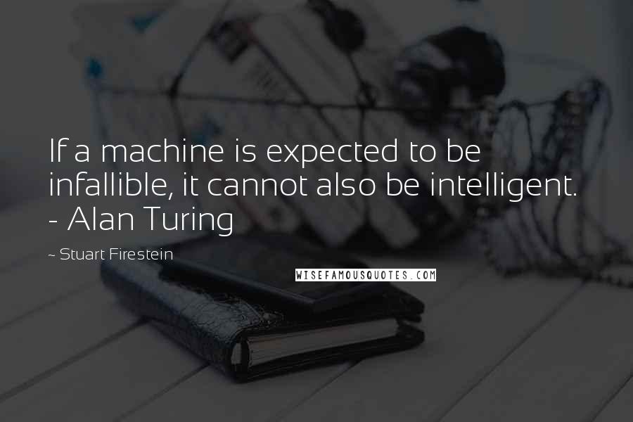 Stuart Firestein Quotes: If a machine is expected to be infallible, it cannot also be intelligent.  - Alan Turing