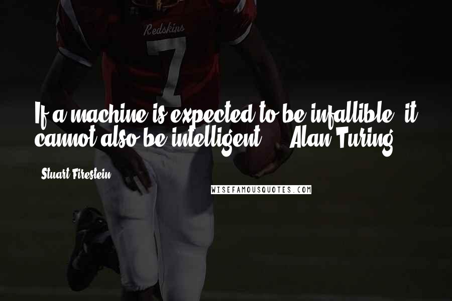 Stuart Firestein Quotes: If a machine is expected to be infallible, it cannot also be intelligent.  - Alan Turing