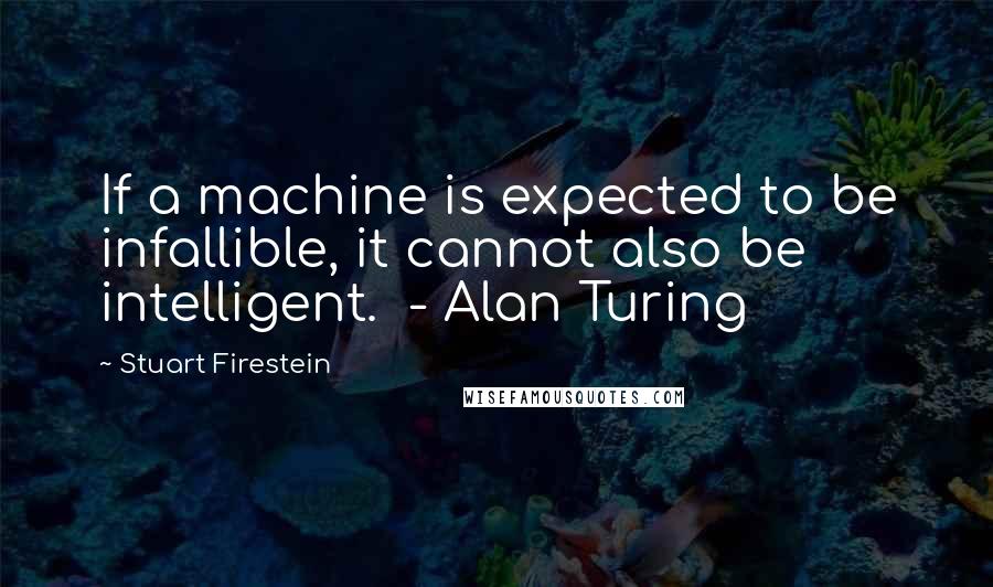 Stuart Firestein Quotes: If a machine is expected to be infallible, it cannot also be intelligent.  - Alan Turing