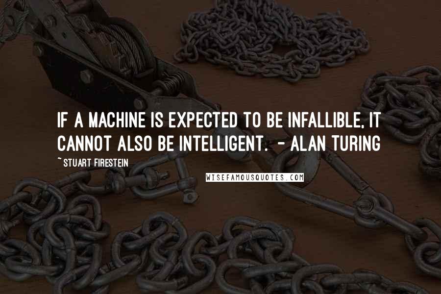 Stuart Firestein Quotes: If a machine is expected to be infallible, it cannot also be intelligent.  - Alan Turing