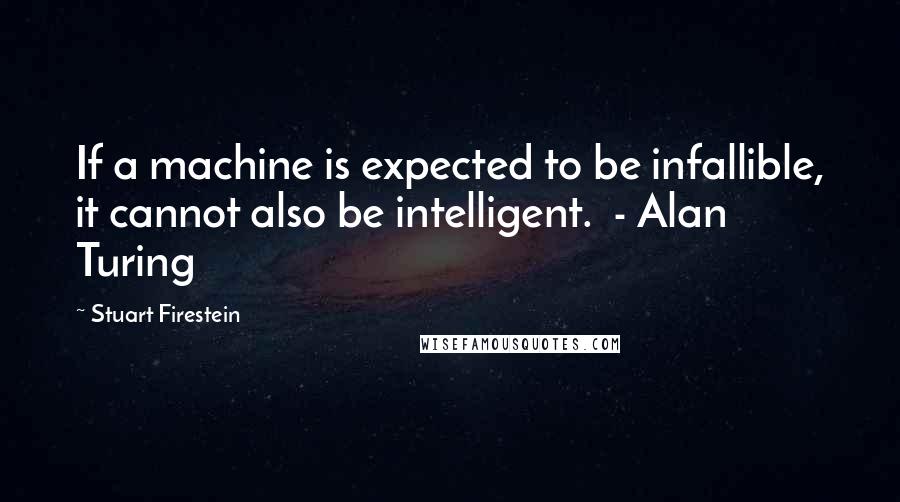 Stuart Firestein Quotes: If a machine is expected to be infallible, it cannot also be intelligent.  - Alan Turing