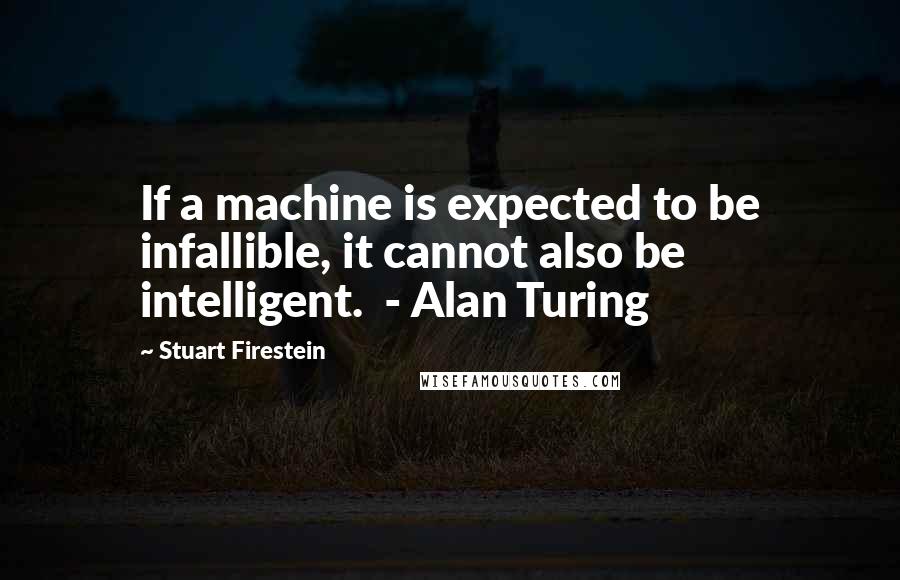 Stuart Firestein Quotes: If a machine is expected to be infallible, it cannot also be intelligent.  - Alan Turing