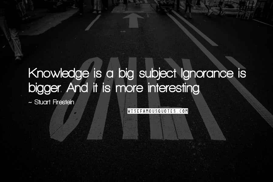 Stuart Firestein Quotes: Knowledge is a big subject. Ignorance is bigger. And it is more interesting.