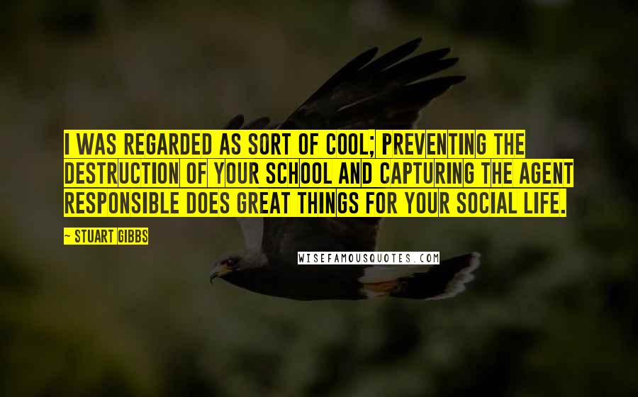 Stuart Gibbs Quotes: I was regarded as sort of cool; preventing the destruction of your school and capturing the agent responsible does great things for your social life.