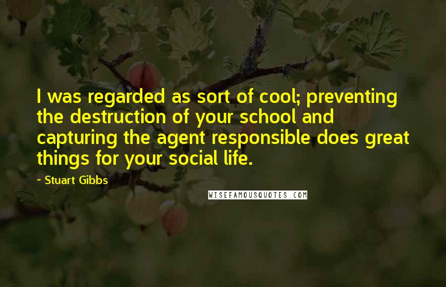Stuart Gibbs Quotes: I was regarded as sort of cool; preventing the destruction of your school and capturing the agent responsible does great things for your social life.