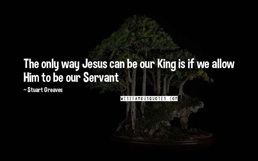 Stuart Greaves Quotes: The only way Jesus can be our King is if we allow Him to be our Servant