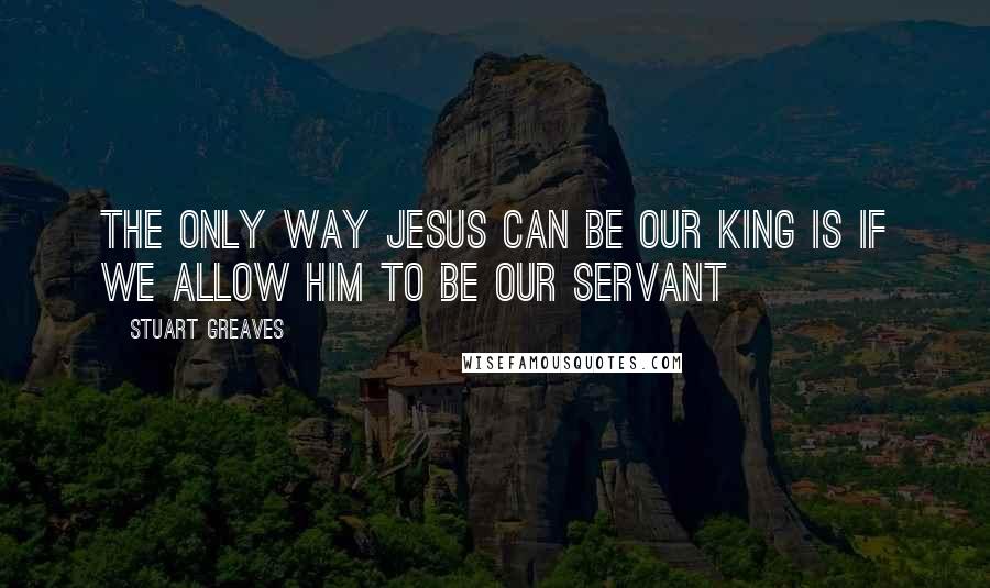 Stuart Greaves Quotes: The only way Jesus can be our King is if we allow Him to be our Servant
