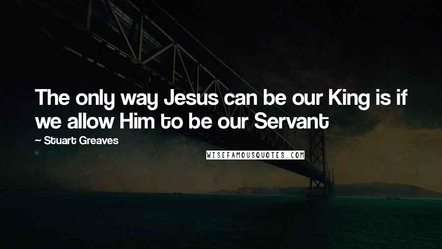 Stuart Greaves Quotes: The only way Jesus can be our King is if we allow Him to be our Servant