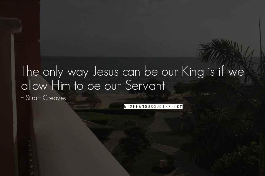 Stuart Greaves Quotes: The only way Jesus can be our King is if we allow Him to be our Servant