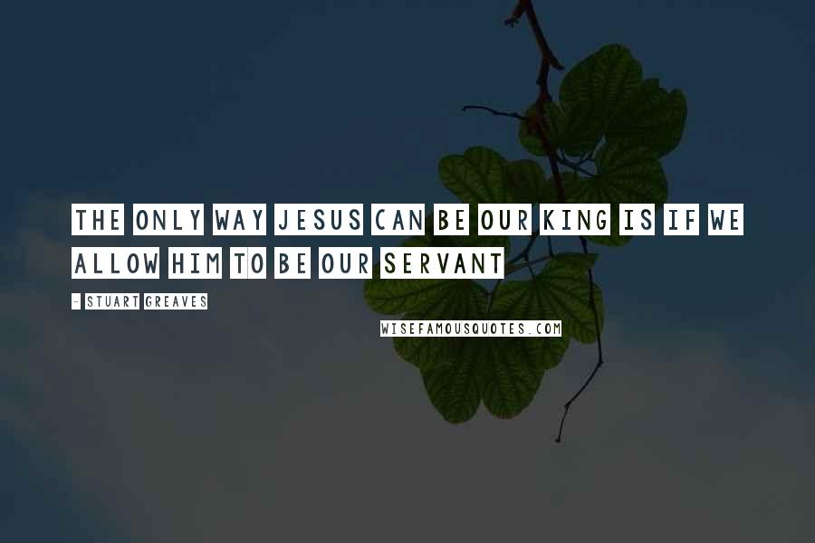 Stuart Greaves Quotes: The only way Jesus can be our King is if we allow Him to be our Servant