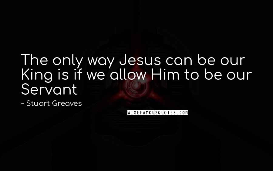 Stuart Greaves Quotes: The only way Jesus can be our King is if we allow Him to be our Servant