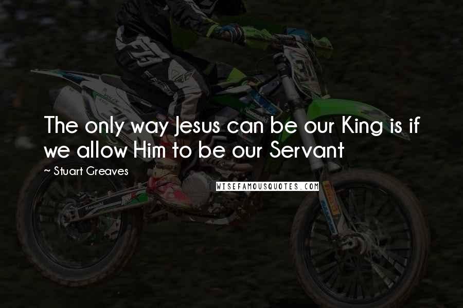 Stuart Greaves Quotes: The only way Jesus can be our King is if we allow Him to be our Servant