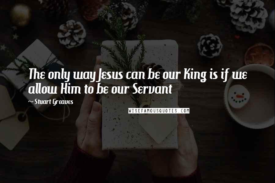 Stuart Greaves Quotes: The only way Jesus can be our King is if we allow Him to be our Servant