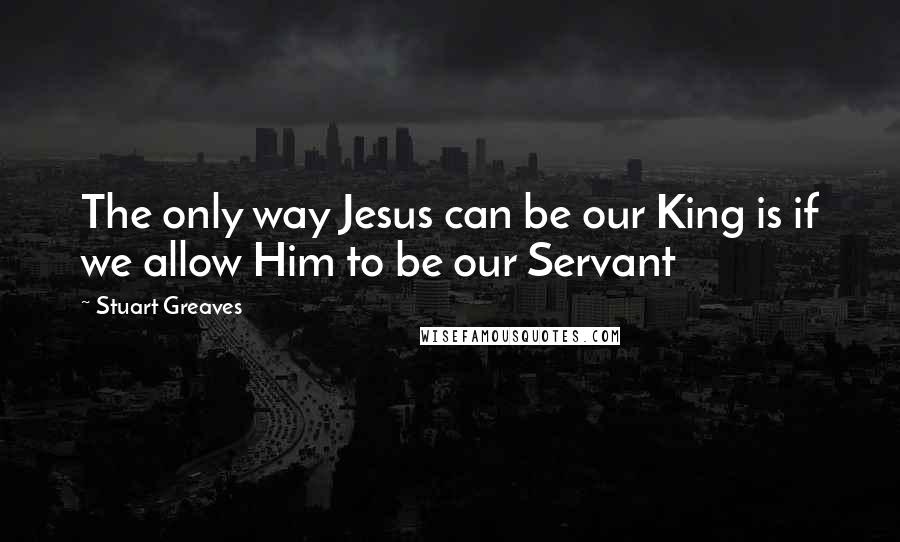 Stuart Greaves Quotes: The only way Jesus can be our King is if we allow Him to be our Servant