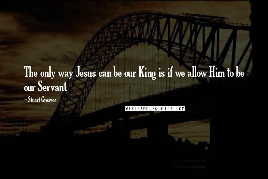 Stuart Greaves Quotes: The only way Jesus can be our King is if we allow Him to be our Servant