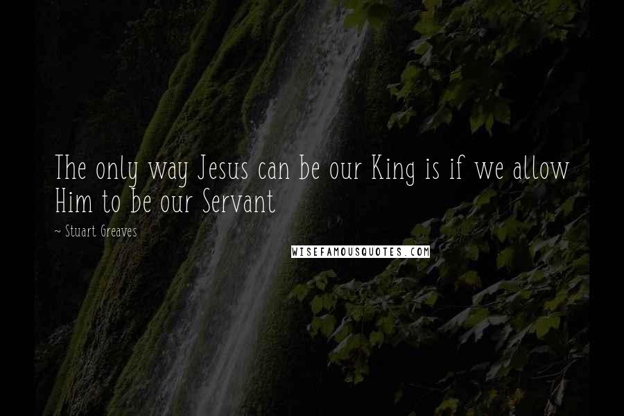 Stuart Greaves Quotes: The only way Jesus can be our King is if we allow Him to be our Servant