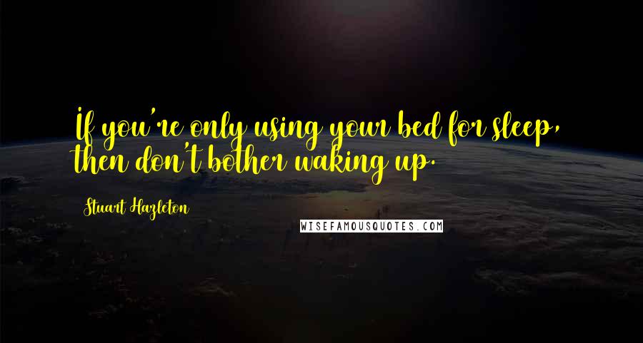 Stuart Hazleton Quotes: If you're only using your bed for sleep, then don't bother waking up.