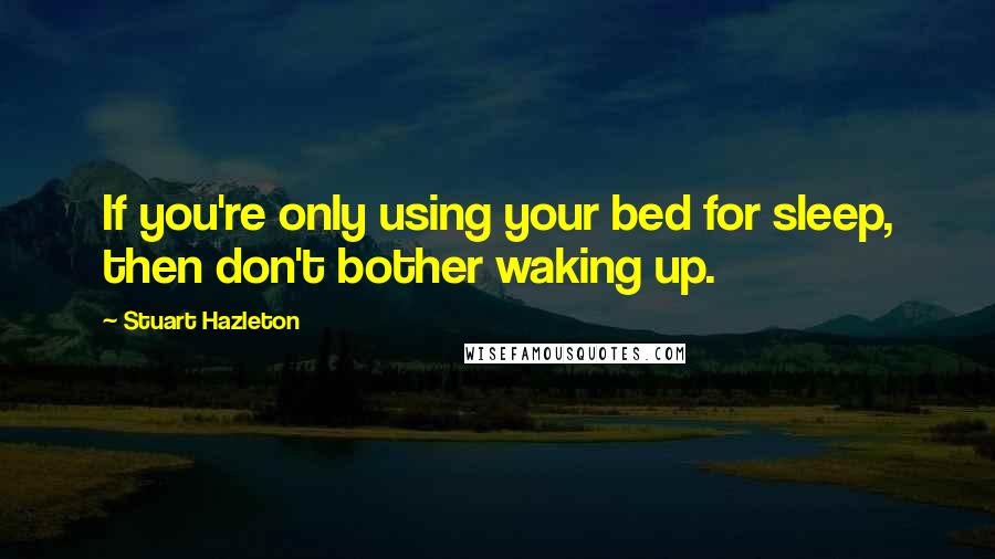 Stuart Hazleton Quotes: If you're only using your bed for sleep, then don't bother waking up.