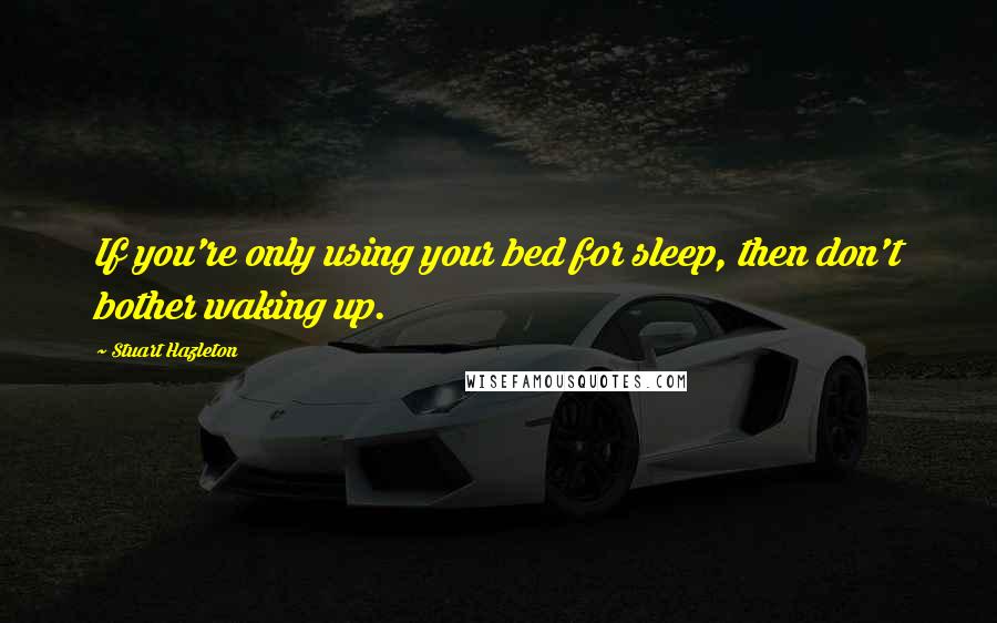 Stuart Hazleton Quotes: If you're only using your bed for sleep, then don't bother waking up.