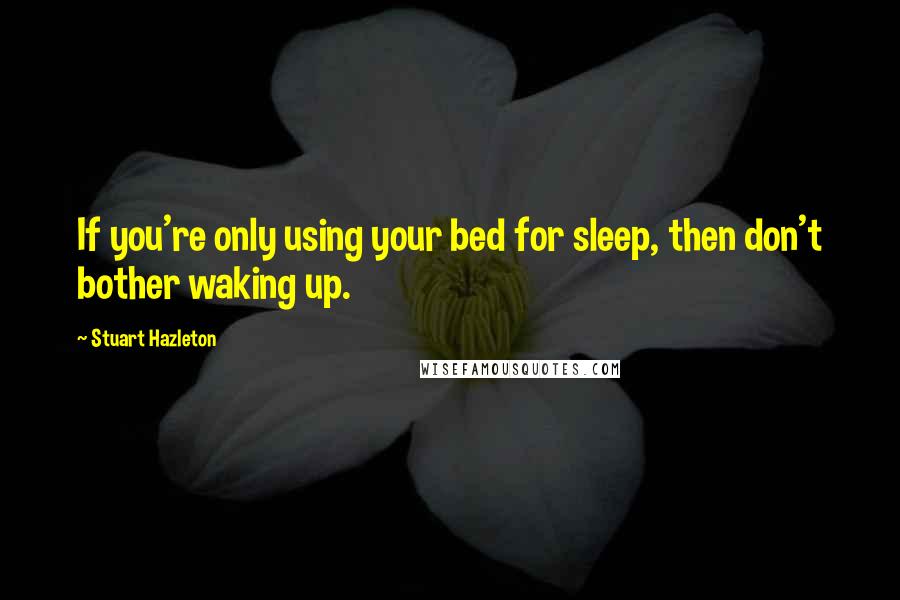 Stuart Hazleton Quotes: If you're only using your bed for sleep, then don't bother waking up.